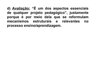 d) Avaliação: “É um dos aspectos essenciais
de qualquer projeto pedagógico”, justamente
porque é por meio dela que se reformulam
mecanismos estruturais e relevantes no
processo ensino/aprendizagem.
 