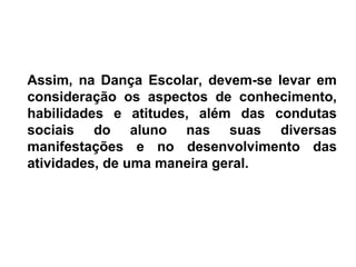 Assim, na Dança Escolar, devem-se levar em
consideração os aspectos de conhecimento,
habilidades e atitudes, além das condutas
sociais do aluno nas suas diversas
manifestações e no desenvolvimento das
atividades, de uma maneira geral.
 