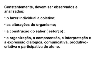 Constantemente, devem ser observados e
analisados:
• o fazer individual e coletivo;
• as alterações do organismo;
• a construção do saber ( esforço) ;
• a organização, a compreensão, a interpretação e
a expressão dialógica, comunicativa, produtivo-
criativa e participativa do aluno.
 