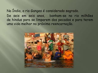 Na Índia, o rio Ganges é considerado sagrado.
De seis em seis anos, banham-se no rio milhões
de hindus para se limparem dos pecados e para terem
uma vida melhor na próxima reencarnação.
 