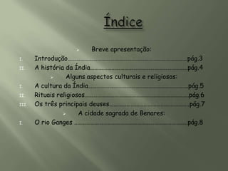         Breve apresentação:
I.     Introdução…………………………………………………………………………pág.3
II.    A história da Índia…………………………………………………………..pág.4
                 Alguns aspectos culturais e religiosos:
I.     A cultura da Índia…………………………………………………………….pág.5
II.    Rituais religiosos……………………………………………………………….pág.6
III.   Os três principais deuses………………………………………………..pág.7
                      A cidade sagrada de Benares:
I.     O rio Ganges ..…………………………………………………………………..pág.8
 