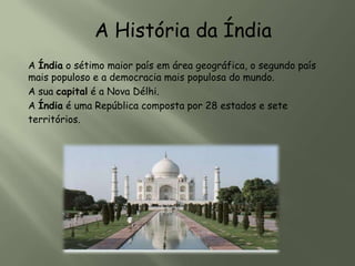 A História da Índia
A Índia o sétimo maior país em área geográfica, o segundo país
mais populoso e a democracia mais populosa do mundo.
A sua capital é a Nova Délhi.
A Índia é uma República composta por 28 estados e sete
territórios.
 