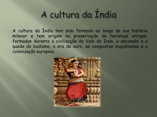 A cultura da Índia tem sido formada ao longo da sua história
milenar e tem origem na preservação de heranças antigas,
formadas durante a civilização do Vale do Indo, a ascensão e a
queda do budismo, a era de ouro, as conquistas muçulmanas e a
colonização europeia.
 