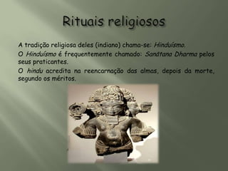 A tradição religiosa deles (indiano) chama-se: Hinduísmo.
O Hinduísmo é frequentemente chamado: Sanātana Dharma pelos
seus praticantes.
O hindu acredita na reencarnação das almas, depois da morte,
segundo os méritos.
 