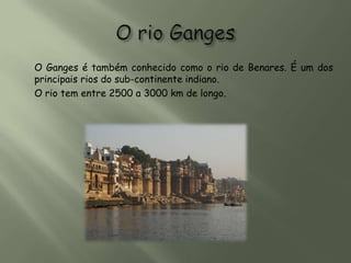 O Ganges é também conhecido como o rio de Benares. É um dos
principais rios do sub-continente indiano.
O rio tem entre 2500 a 3000 km de longo.
 