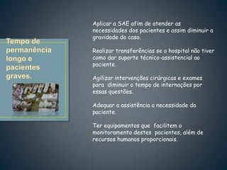 Aplicar a SAE afim de atender as
necessidades dos pacientes e assim diminuir a
gravidade do caso.
Realizar transferências se o hospital não tiver
como dar suporte técnico-assistencial ao
paciente.
Agilizar intervenções cirúrgicas e exames
para diminuir o tempo de internações por
essas questões.
Adequar a assistência a necessidade do
paciente.
Ter equipamentos que facilitem o
monitoramento destes pacientes, além de
recursos humanos proporcionais.
 