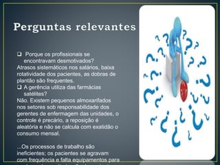  Porque os profissionais se
encontravam desmotivados?
Atrasos sistemáticos nos salários, baixa
rotatividade dos pacientes, as dobras de
plantão são frequentes.
 A gerência utiliza das farmácias
satélites?
Não. Existem pequenos almoxarifados
nos setores sob responsabilidade dos
gerentes de enfermagem das unidades, o
controle é precário, a reposição é
aleatória e não se calcula com exatidão o
consumo mensal.
...Os processos de trabalho são
ineficientes; os pacientes se agravam
com frequência e falta equipamentos para
 