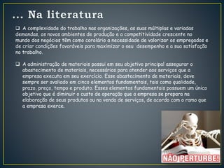  A complexidade do trabalho nas organizações, as suas múltiplas e variadas
demandas, os novos ambientes de produção e a competitividade crescente no
mundo dos negócios têm como corolário a necessidade de valorizar os empregados e
de criar condições favoráveis para maximizar o seu desempenho e a sua satisfação
no trabalho.
 A administração de materiais possui em seu objetivo principal assegurar o
abastecimento de materiais, necessários para atender aos serviços que a
empresa executa em seu exercício. Esse abastecimento de materiais, deve
sempre ser avaliado em cinco elementos fundamentais, tais como qualidade,
prazo, preço, tempo e produto. Esses elementos fundamentais possuem um único
objetivo que é diminuir o custo de operação que a empresa se prepara na
elaboração de seus produtos ou na venda de serviços, de acordo com o ramo que
a empresa exerce.
 