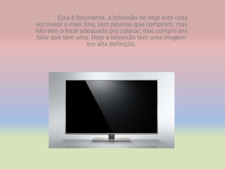 Essa é fascinante, a televisão de hoje está cada
vez maior e mais fina, tem pessoas que compram, mas
não tem o local adequado pra colocar, mas compra pra
falar que tem uma. Hoje a televisão tem uma imagem
                   em alta definição.
 