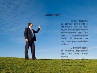 Conclusão:
                   Neste trabalho
         eu concluo que desde a
         Pré-história até os dias
         atuais a tecnologia vem se
         desenvolvendo cada dia
         mais,      proporcionando
         várias ferramentas de
         uso, seja para trabalhos
         ou lazer.
                   O homem acaba
         se tornando dependente
         cada dia mais deste
         avanço
         tecnológico, interferindo
         diretamente na sua vida
         profissional e particular.
 