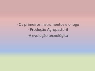 - Os primeiros instrumentos e o fogo
       - Produção Agropastoril
       -A evolução tecnológica
 