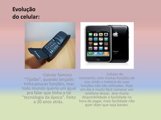 Evolução
do celular:




                Celular famoso                     Celular do
    "Tijolão", quando lançado     momento, com muitas funções de
                                     uso, onde a maioria de suas
    tinha poucas funções, mas      funções não são utilizadas. Hoje
   todo mundo queria um igual      em dia é muito fácil comprar um
      pra falar que tinha a tal       telefone desse, tem muita
   "tecnologia da época". Feito     disponibilidade e facilidade na
          a 20 anos atrás.        hora de pagar, mais facilidade não
                                      quer dizer que seja barato.
 
