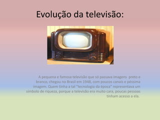 Evolução da televisão:




       A pequena e famosa televisão que só passava imagens preto e
      branco, chegou no Brasil em 1948, com poucos canais e péssima
    imagem. Quem tinha a tal "tecnologia da época" representava um
símbolo de riqueza, porque a televisão era muito cara, poucas pessoas
                                                 tinham acesso a ela.
 