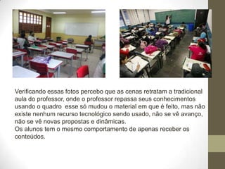 Verificando essas fotos percebo que as cenas retratam a tradicional
aula do professor, onde o professor repassa seus conhecimentos
usando o quadro esse só mudou o material em que é feito, mas não
existe nenhum recurso tecnológico sendo usado, não se vê avanço,
não se vê novas propostas e dinâmicas.
Os alunos tem o mesmo comportamento de apenas receber os
conteúdos.
 