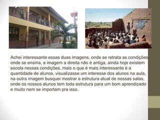 Achei interessante essas duas imagens, onde se retrata as condições
onde se ensina, a imagem a direita não é antiga, ainda hoje existem
escola nessas condições, mais o que é mais interessante é a
quantidade de alunos, visualizasse um interesse dos alunos na aula,
na outra imagem busquei mostrar a estrutura atual de nossas salas,
onde os nossos alunos tem toda estrutura para um bom aprendizado
e muito nem se importam pra isso.
 