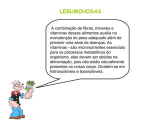 LEGUMINOSAS
A combinação de fibras, minerais e
vitaminas desses alimentos auxilia na
manutenção do peso adequado além de
prevenir uma série de doenças. As
vitaminas - são micronutrientes essenciais
para os processos metabólicos do
organismo, elas devem ser obtidas na
alimentação, pois não estão naturalmente
presentes no nosso corpo. Dividem-se em
hidrossolúveis e lipossolúveis.
 