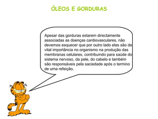 ÓLEOS E GORDURAS
Apesar das gorduras estarem directamente
associadas as doenças cardiovasculares, não
devemos esquecer que por outro lado elas são de
vital importância no organismo na produção das
membranas celulares, contribuindo para saúde do
sistema nervoso, da pele, do cabelo e também
são responsáveis pela saciedade após o termino
de uma refeição.
 