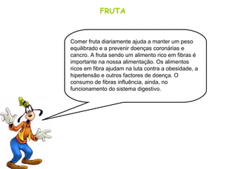 FRUTA
Comer fruta diariamente ajuda a manter um peso
equilibrado e a prevenir doenças coronárias e
cancro. A fruta sendo um alimento rico em fibras é
importante na nossa alimentação. Os alimentos
ricos em fibra ajudam na luta contra a obesidade, a
hipertensão e outros factores de doença. O
consumo de fibras influência, ainda, no
funcionamento do sistema digestivo.
 