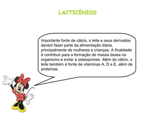 LACTICÍNIOS
Importante fonte de cálcio, o leite e seus derivados
devem fazer parte da alimentação diária,
principalmente de mulheres e crianças. A finalidade
é contribuir para a formação de massa óssea no
organismo e evitar a osteoporose. Além do cálcio, o
leite também é fonte de vitaminas A, D e E, além de
proteínas.
 