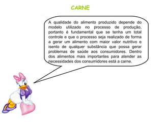 CARNE
A qualidade do alimento produzido depende do
modelo utilizado no processo de produção,
portanto é fundamental que se tenha um total
controle e que o processo seja realizado de forma
a gerar um alimento com maior valor nutritivo e
isento de qualquer substância que possa gerar
problemas de saúde aos consumidores. Dentro
dos alimentos mais importantes para atender as
necessidades dos consumidores está a carne.
 