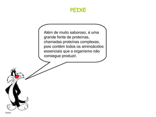 PEIXE
Além de muito saboroso, é uma
grande fonte de proteínas,
chamadas proteínas complexas,
pois contém todos os aminoácidos
essenciais que o organismo não
consegue produzir.
 
