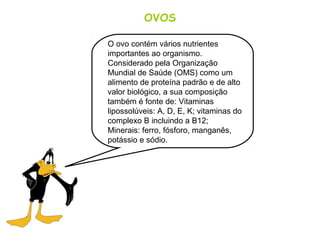 OVOS
O ovo contém vários nutrientes
importantes ao organismo.
Considerado pela Organização
Mundial de Saúde (OMS) como um
alimento de proteína padrão e de alto
valor biológico, a sua composição
também é fonte de: Vitaminas
lipossolúveis: A, D, E, K; vitaminas do
complexo B incluindo a B12;
Minerais: ferro, fósforo, manganês,
potássio e sódio.
 