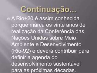    A Rio+20 é assim conhecida
    porque marca os vinte anos de
    realização da Conferência das
    Nações Unidas sobre Meio
    Ambiente e Desenvolvimento
    (Rio-92) e deverá contribuir para
    definir a agenda do
    desenvolvimento sustentável
    para as próximas décadas.
 