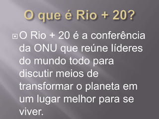 O Rio + 20 é a conferência
da ONU que reúne líderes
do mundo todo para
discutir meios de
transformar o planeta em
um lugar melhor para se
viver.
 