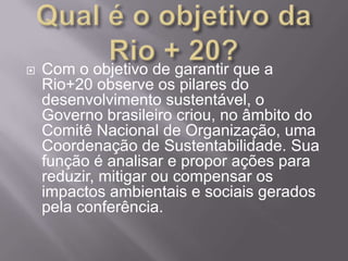    Com o objetivo de garantir que a
    Rio+20 observe os pilares do
    desenvolvimento sustentável, o
    Governo brasileiro criou, no âmbito do
    Comitê Nacional de Organização, uma
    Coordenação de Sustentabilidade. Sua
    função é analisar e propor ações para
    reduzir, mitigar ou compensar os
    impactos ambientais e sociais gerados
    pela conferência.
 