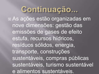    As ações estão organizadas em
    nove dimensões: gestão das
    emissões de gases de efeito
    estufa, recursos hídricos,
    resíduos sólidos, energia,
    transporte, construções
    sustentáveis, compras públicas
    sustentáveis, turismo sustentável
    e alimentos sustentáveis.
 