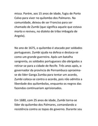 missa. Porém, aos 15 anos de idade, fugiu de Porto
Calvo para viver no quilombo dos Palmares. Na
comunidade, deixou de ser Franciso para ser
chamado de Zumbi (que significa aquele que estava
morto e reviveu, no dialeto de tribo imbagala de
Angola).
No ano de 1675, o quilombo é atacado por soldados
portugueses. Zumbi ajuda na defesa e destaca-se
como um grande guerreiro. Após um batalha
sangrenta, os soldados portugueses são obrigados a
retirar-se para a cidade de Recife. Três anos após, o
governador da província de Pernambuco aproxima-
se do líder Ganga Zumba para tentar um acordo,
Zumbi coloca-se contra o acordo, pois não admitia a
liberdade dos quilombolas, enquanto os negros das
fazendas continuariam aprisionados.
Em 1680, com 25 anos de idade, Zumbi torna-se
líder do quilombo dos Palmares, comandando a
resistência contra as topas do governo. Durante seu
 