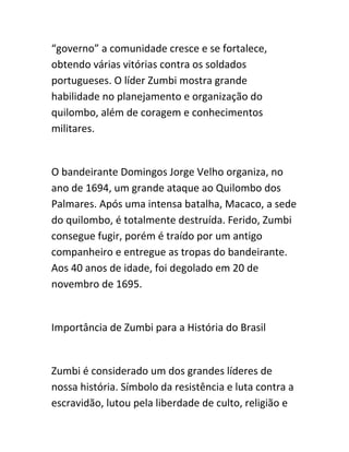 “governo” a comunidade cresce e se fortalece,
obtendo várias vitórias contra os soldados
portugueses. O líder Zumbi mostra grande
habilidade no planejamento e organização do
quilombo, além de coragem e conhecimentos
militares.
O bandeirante Domingos Jorge Velho organiza, no
ano de 1694, um grande ataque ao Quilombo dos
Palmares. Após uma intensa batalha, Macaco, a sede
do quilombo, é totalmente destruída. Ferido, Zumbi
consegue fugir, porém é traído por um antigo
companheiro e entregue as tropas do bandeirante.
Aos 40 anos de idade, foi degolado em 20 de
novembro de 1695.
Importância de Zumbi para a História do Brasil
Zumbi é considerado um dos grandes líderes de
nossa história. Símbolo da resistência e luta contra a
escravidão, lutou pela liberdade de culto, religião e
 