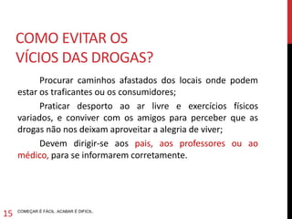 Procurar caminhos afastados dos locais onde podem estar os
traficantes ou os consumidores;
Praticar desporto ao ar livre e exercícios físicos variados, e
conviver com os amigos para perceber que as drogas não nos
deixam aproveitar a alegria de viver;
Devem dirigir-se aos pais, aos professores ou ao médico, para se
informarem corretamente.
COMEÇAR É FÁCIL. ACABAR É DIFICIL.
COMO EVITAR VÍCIOS DE DROGAS?
13
 