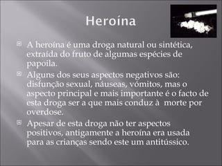 A heroína é uma droga natural ou sintética, extraída do fruto de algumas espécies de papoila. Alguns dos seus aspectos negativos são: disfunção sexual, náuseas, vómitos, mas o aspecto principal e mais importante é o facto de esta droga ser a que mais conduz à  morte por overdose.  Apesar de esta droga não ter aspectos positivos, antigamente a heroína era usada para as crianças sendo este um antitússico. 