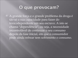 A grande força e o grande problema da droga é tão só a sua capacidade para fazer do toxicodependente um seu escravo. A isto se chama "dependência", ou seja, a necessidade incontrolável de continuar o seu consumo depois da fase inicial, em que o consumidor pode ainda refrear sem sofrimento o consumo. 