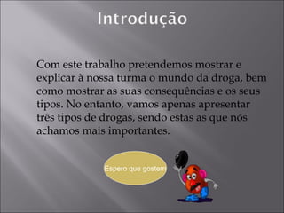 Com este trabalho pretendemos mostrar e explicar à nossa turma o mundo da droga, bem como mostrar as suas consequências e os seus tipos. No entanto, vamos apenas apresentar três tipos de drogas, sendo estas as que nós achamos mais importantes. Espero que gostem 