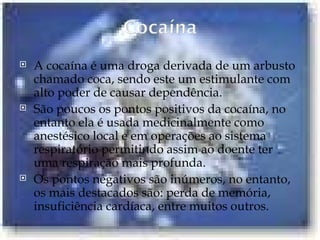 A cocaína é uma droga derivada de um arbusto chamado coca, sendo este um estimulante com alto poder de causar dependência.  São poucos os pontos positivos da cocaína, no entanto ela é usada medicinalmente como anestésico local e em operações ao sistema respiratório permitindo assim ao doente ter uma respiração mais profunda. Os pontos negativos são inúmeros, no entanto, os mais destacados são: perda de memória, insuficiência cardíaca, entre muitos outros.  