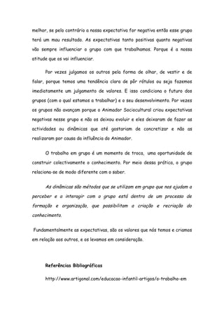 melhor, se pelo contrário a nossa expectativa for negativa então esse grupo

terá um mau resultado. As expectativas tanto positivas quanto negativas

vão sempre influenciar o grupo com que trabalhamos. Porque é a nossa

atitude que os vai influenciar.

      Por vezes julgamos os outros pela forma de olhar, de vestir e de

falar, porque temos uma tendência clara de pôr rótulos ou seja fazemos

imediatamente um julgamento de valores. E isso condiciona o futuro dos

grupos (com o qual estamos a trabalhar) e o seu desenvolvimento. Por vezes

os grupos não avançam porque o Animador Sociocultural criou expectativas

negativas nesse grupo e não os deixou evoluir e eles deixaram de fazer as

actividades ou dinâmicas que até gostariam de concretizar e não as

realizaram por causa da influência do Animador.


      O trabalho em grupo é um momento de troca, uma oportunidade de

construir colectivamente o conhecimento. Por meio dessa prática, o grupo

relaciona-se de modo diferente com o saber.


      As dinâmicas são métodos que se utilizam em grupo que nos ajudam a

perceber e a interagir com o grupo está dentro de um processo de

formação e organização, que possibilitam a criação e recriação do

conhecimento.


Fundamentalmente as expectativas, são os valores que nós temos e criamos

em relação aos outros, e os levamos em consideração.




      Referências Bibliográficas

      http://www.artigonal.com/educacao-infantil-artigos/o-trabalho-em
 