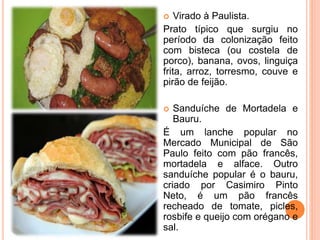  Virado à Paulista.
Prato típico que surgiu no
período da colonização feito
com bisteca (ou costela de
porco), banana, ovos, linguiça
frita, arroz, torresmo, couve e
pirão de feijão.
 Sanduíche de Mortadela e
Bauru.
É um lanche popular no
Mercado Municipal de São
Paulo feito com pão francês,
mortadela e alface. Outro
sanduíche popular é o bauru,
criado por Casimiro Pinto
Neto, é um pão francês
recheado de tomate, picles,
rosbife e queijo com orégano e
sal.
 
