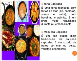  Torta Capixaba
É uma torta recheada com
frutos do mar (siri, camarão,
sururu e ostra), com
bacalhau e palmito. É um
prato muito requisitado
durante a Semana Santa.
 Moqueca Capixaba
É um dos pratos mais
tradicionais da culinária
capixaba. É um cozido de
frutos do mar ou peixe,
vegetais e temperos.
 