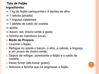 Tutu de Feijão
Ingredientes
⇒ 1 kg de feijão carioquinha⇒ 4 dentes de alho
⇒ 1 cebola (picada)
⇒ 1 linguiça calabresa
⇒ 1 tablete de caldo de costela
⇒ azeite
⇒ bacon, sal, cheiro-verde a gosto
⇒ farinha de mandioca (crua)
 Modo de Preparo
 Cozinhe o feijão;
 Refogue no azeite o bacon, o alho, a cebola, a linguiça
e um pouco de cheiro-verde;
 Depois de refogar, acrescente o feijão e o caldo de
costela;
 Deixe ferver (até tomar gosto);
 Adicione a farinha que irá engrossar o feijão.
 