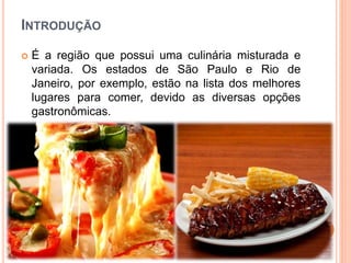 INTRODUÇÃO
 É a região que possui uma culinária misturada e
variada. Os estados de São Paulo e Rio de
Janeiro, por exemplo, estão na lista dos melhores
lugares para comer, devido as diversas opções
gastronômicas.
 