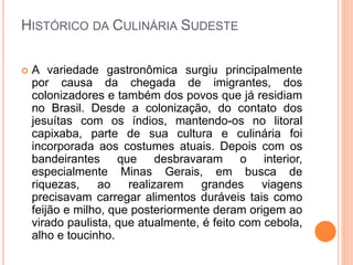 HISTÓRICO DA CULINÁRIA SUDESTE
 A variedade gastronômica surgiu principalmente
por causa da chegada de imigrantes, dos
colonizadores e também dos povos que já residiam
no Brasil. Desde a colonização, do contato dos
jesuítas com os índios, mantendo-os no litoral
capixaba, parte de sua cultura e culinária foi
incorporada aos costumes atuais. Depois com os
bandeirantes que desbravaram o interior,
especialmente Minas Gerais, em busca de
riquezas, ao realizarem grandes viagens
precisavam carregar alimentos duráveis tais como
feijão e milho, que posteriormente deram origem ao
virado paulista, que atualmente, é feito com cebola,
alho e toucinho.
 