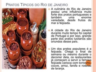 PRATOS TÍPICOS DO RIO DE JANEIRO
 A culinária do Rio de Janeiro
possui uma influência muito
forte dos pratos portugueses e
também uma enorme
variedade, desde frutos do
mar à feijoada.
 A cidade do Rio de Janeiro
durante muito tempo foi capital
de Portugal e por isso, grande
parte dos pratos lusitanos são
oriundos desse país.
 Um dos pratos populares é a
feijoada. Chega o final de
semana ou mesmo durante o
decorrer dela, os restaurantes
já começam a servir a famosa
feijoada carioca com torresmo,
couve, arroz, farofa e rodelas
de laranja.
 