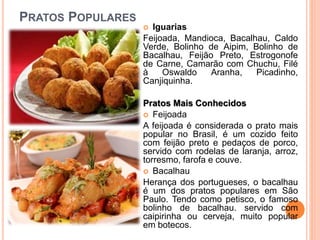 PRATOS POPULARES
 Iguarias
Feijoada, Mandioca, Bacalhau, Caldo
Verde, Bolinho de Aipim, Bolinho de
Bacalhau, Feijão Preto, Estrogonofe
de Carne, Camarão com Chuchu, Filé
à Oswaldo Aranha, Picadinho,
Canjiquinha.
Pratos Mais Conhecidos
 Feijoada
A feijoada é considerada o prato mais
popular no Brasil, é um cozido feito
com feijão preto e pedaços de porco,
servido com rodelas de laranja, arroz,
torresmo, farofa e couve.
 Bacalhau
Herança dos portugueses, o bacalhau
é um dos pratos populares em São
Paulo. Tendo como petisco, o famoso
bolinho de bacalhau. servido com
caipirinha ou cerveja, muito popular
em botecos.
 