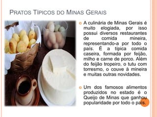 PRATOS TÍPICOS DO MINAS GERAIS
 A culinária de Minas Gerais é
muito elogiada, por isso
possui diversos restaurantes
de comida mineira,
representando-a por todo o
país. É a típica comida
caseira, formada por feijão,
milho e carne de porco. Além
do feijão tropeiro, o tutu com
torresmo, o couve à mineira
e muitas outras novidades.
 Um dos famosos alimentos
produzidos no estado é o
Queijo de Minas que ganhou
popularidade por todo o país.
 