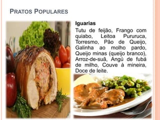 PRATOS POPULARES
Iguarias
Tutu de feijão, Frango com
quiabo, Leitoa Pururuca,
Torresmo, Pão de Queijo,
Galinha ao molho pardo,
Queijo minas (queijo branco),
Arroz-de-suã, Angú de fubá
de milho, Couve à mineira,
Doce de leite.
 