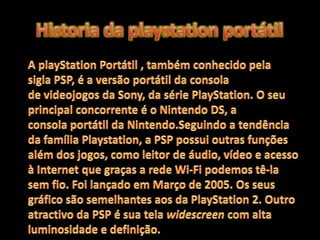 Historia da playstation portátilA playStation Portátil , também conhecido pela sigla PSP, é a versão portátil da consola de videojogos da Sony, da série PlayStation. O seu principal concorrente é o Nintendo DS, a consola portátil da Nintendo.Seguindo a tendência da família Playstation, a PSP possui outras funções além dos jogos, como leitor de áudio, vídeo e acesso à Internet que graças a rede Wi-Fi podemos tê-la sem fio. Foi lançado em Março de 2005. Os seus gráfico são semelhantes aos da PlayStation 2. Outro atractivo da PSP é sua tela widescreen com alta luminosidade e definição.