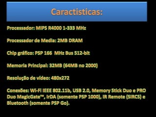 Caractisticas:Processador: MIPS R4000 1-333 MHz Processador de Media: 2MB DRAM Chip gráfico: PSP 166  MHz Bus 512-bit Memoria Principal: 32MB (64MB no 2000) Resolução de vídeo: 480x272 Conexões: Wi-Fi IEEE 802.11b, USB 2.0, Memory Stick Duo e PRO Duo MagicGate™, IrDA (somente PSP 1000), IR Remote (SIRCS) e Bluetooth (somente PSP Go). 