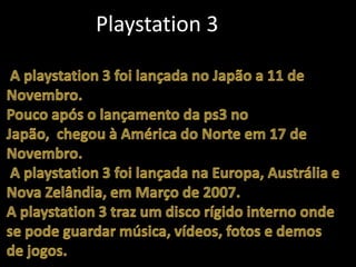 		Playstation 3 A playstation 3 foi lançada no Japão a 11 de Novembro.Pouco após o lançamento da ps3 no Japão,  chegou à América do Norte em 17 de Novembro. A playstation 3 foi lançada na Europa, Austrália e Nova Zelândia, em Março de 2007. A playstation 3 traz um disco rígido interno onde se pode guardar música, vídeos, fotos e demos de jogos.
